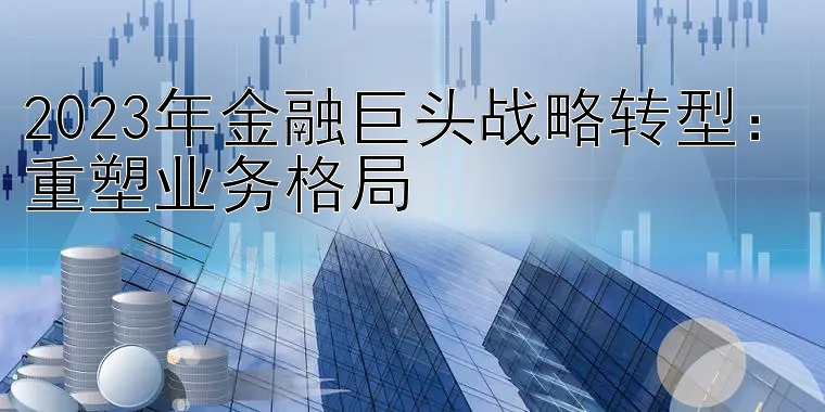 2023年金融巨头战略转型：重塑业务格局