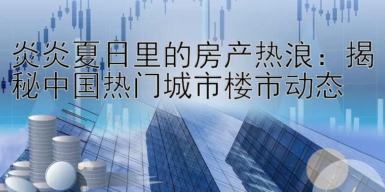 炎炎夏日里的房产热浪：揭秘中国热门城市楼市动态